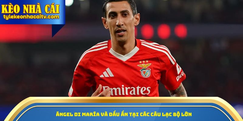 Angel Di Maria và dấu ấn tại các câu lạc bộ lớn